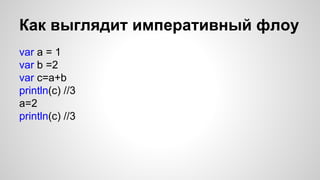 Как выглядит императивный флоу 
var a = 1 
var b =2 
var c=a+b 
println(c) //3 
a=2 
println(c) //3 
 