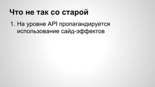 Что не так со старой 
1. На уровне API пропагандируется 
использование сайд-эффектов 
 