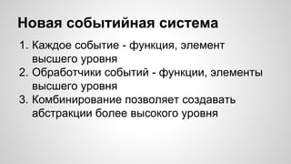 Новая событийная система 
1. Каждое событие - функция, элемент 
высшего уровня 
2. Обработчики событий - функции, элементы 
высшего уровня 
3. Комбинирование позволяет создавать 
абстракции более высокого уровня 
 