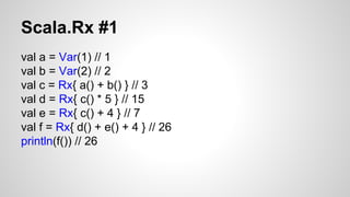Scala.Rx #1 
val a = Var(1) // 1 
val b = Var(2) // 2 
val c = Rx{ a() + b() } // 3 
val d = Rx{ c() * 5 } // 15 
val e = Rx{ c() + 4 } // 7 
val f = Rx{ d() + e() + 4 } // 26 
println(f()) // 26 
 