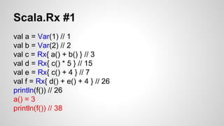Scala.Rx #1 
val a = Var(1) // 1 
val b = Var(2) // 2 
val c = Rx{ a() + b() } // 3 
val d = Rx{ c() * 5 } // 15 
val e = Rx{ c() + 4 } // 7 
val f = Rx{ d() + e() + 4 } // 26 
println(f()) // 26 
a() = 3 
println(f()) // 38 
 