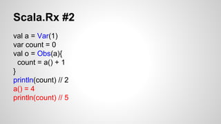 Scala.Rx #2 
val a = Var(1) 
var count = 0 
val o = Obs(a){ 
count = a() + 1 
} 
println(count) // 2 
a() = 4 
println(count) // 5 
 