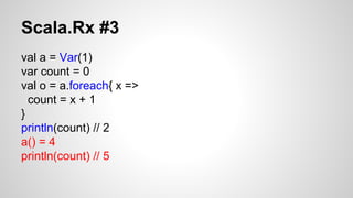 Scala.Rx #3 
val a = Var(1) 
var count = 0 
val o = a.foreach{ x => 
count = x + 1 
} 
println(count) // 2 
a() = 4 
println(count) // 5 
 