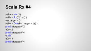 Scala.Rx #4 
val a = Var(1) 
val b = Rx{ 2 * a() } 
var target = 0 
val o = Obs(b){ target = b() } 
println(target) // 2 
a() = 2 
println(target) // 4 
o.kill() 
a() = 3 
println(target) // 4 
 