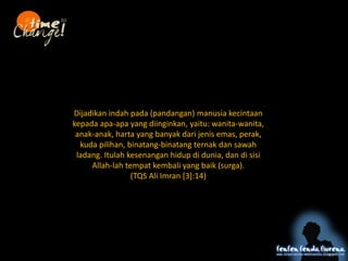 Dijadikan indah pada (pandangan) manusia kecintaan
kepada apa-apa yang diinginkan, yaitu: wanita-wanita,
anak-anak, harta yang banyak dari jenis emas, perak,
kuda pilihan, binatang-binatang ternak dan sawah
ladang. Itulah kesenangan hidup di dunia, dan di sisi
Allah-lah tempat kembali yang baik (surga).
(TQS Ali Imran [3]:14)
4 ta
( harta, tahta, cinta, kata)
 