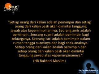 Setiap orang dari kalian adalah pemimpin dan setiap
orang dari kalian pasti akan dimintai tanggung
jawab atas kepemimpinannya. Seorang amir adalah
pemimpin. Seorang suami adalah pemimpin bagi
keluarganya. Seorang istri adalah pemimpin dalam
rumah tangga suaminya dan bagi anak-anaknya.
Setiap orang dari kalian adalah pemimpin dan
setiap orang dari kalian pasti akan dimintai
tanggung jawab atas kepemimpinannya.
(HR Bukhari-Muslim)
 