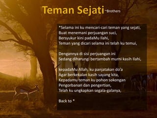 *Selama ini ku mencari-cari teman yang sejati,
Buat menemani perjuangan suci,
Bersyukur kini padaMu Ilahi,
Teman yang dicari selama ini telah ku temui,
Dengannya di sisi perjuangan ini
Sedang diharungi bertambah murni kasih Ilahi,
kepadaMu Allah, ku panjatakan doa
Agar berkekalan kasih sayang kita,
Kepadamu teman ku pohon sokongan
Pengorbanan dan pengertian,
Telah ku ungkapkan segala-galanya,
Back to *
~Brothers
 