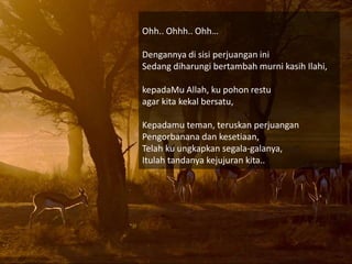Ohh.. Ohhh.. Ohh
Dengannya di sisi perjuangan ini
Sedang diharungi bertambah murni kasih Ilahi,
kepadaMu Allah, ku pohon restu
agar kita kekal bersatu,
Kepadamu teman, teruskan perjuangan
Pengorbanana dan kesetiaan,
Telah ku ungkapkan segala-galanya,
Itulah tandanya kejujuran kita..
 