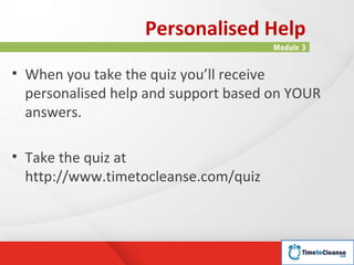 Personalised Help
                                      Module 3


• When you take the quiz you’ll receive
  personalised help and support based on YOUR
  answers.

• Take the quiz at
  http://www.timetocleanse.com/quiz
 