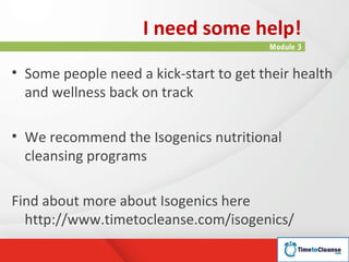 I need some help!
                                        Module 3


• Some people need a kick-start to get their health
  and wellness back on track

• We recommend the Isogenics nutritional
  cleansing programs

Find about more about Isogenics here
  http://www.timetocleanse.com/isogenics/
 