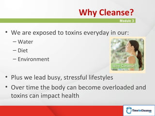 Why Cleanse?
                                       Module 3


• We are exposed to toxins everyday in our:
  – Water
  – Diet
  – Environment


• Plus we lead busy, stressful lifestyles
• Over time the body can become overloaded and
  toxins can impact health
 