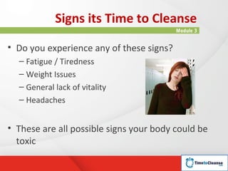 Signs its Time to Cleanse
                                          Module 3


• Do you experience any of these signs?
  – Fatigue / Tiredness
  – Weight Issues
  – General lack of vitality
  – Headaches


• These are all possible signs your body could be
  toxic
 