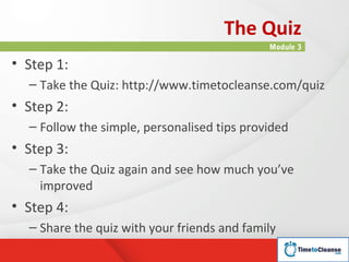 The Quiz
                                             Module 3

• Step 1:
  – Take the Quiz: http://www.timetocleanse.com/quiz
• Step 2:
  – Follow the simple, personalised tips provided
• Step 3:
  – Take the Quiz again and see how much you’ve
    improved
• Step 4:
  – Share the quiz with your friends and family
 