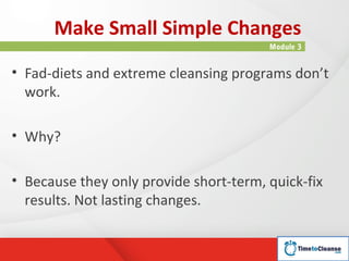 Make Small Simple Changes
                                        Module 3


• Fad-diets and extreme cleansing programs don’t
  work.

• Why?

• Because they only provide short-term, quick-fix
  results. Not lasting changes.
 