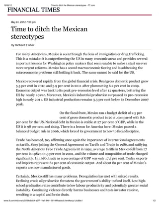 19/06/12                                       Time to ditch the Mexican stereotypes - FT.com




       May 24, 2012 7:59 pm


       Time to ditch the Mexican
       stereotypes
       By Richard Fisher


            For many Americans, Mexico is seen through the lens of immigration or drug trafficking.
            This is a mistake: it is outperforming the US in many economic areas and provides several
            important lessons for Washington policy makers that seem unable to make a start on ever
            more urgent reforms. Mexico has a sound macroeconomic footing and is addressing the
            microeconomic problems still holding it back. The same cannot be said for the US.

            Mexico recovered rapidly from the global financial crisis. Real gross domestic product grew
            5.5 per cent in 2010 and 3.9 per cent in 2011 after plummeting 6.2 per cent in 2009.
            Economic output was back to its peak pre-recession level after 12 quarters, bettering the
            US by nearly a year. Moreover, Mexico’s industrial production surpassed its pre-recession
            high in early 2011. US industrial production remains 3.3 per cent below its December 2007
            peak.

                                            On the fiscal front, Mexico ran a budget deficit of 2.5 per
                                            cent of gross domestic product in 2011, compared with 8.6
            per cent for the US. National debt in Mexico is stable at 27 per cent of GDP, while in the
            US it is 98 per cent and rising. There is a lesson for America here: Mexico passed a
            balanced budget rule in 2006, which forced its government to hew to fiscal discipline.

            Trade has boomed, too, affirming once again the importance of international agreements
            on tariffs. Since joining the General Agreement on Tariffs and Trade in 1986, and ratifying
            the North American Free Trade Agreement in 1994, average tariffs in Mexico fell from 27
            per cent in 1982 to 1.3 per cent in 2001, and the volume and composition of trade changed
            significantly. In 1980, trade as a percentage of GDP was only 17.5 per cent. Today exports
            and imports represent 61 per cent of economic output. And about 80 per cent of Mexico’s
            exports are now manufactured goods.

            Certainly, Mexico still has many problems. Deregulation has met with mixed results.
            Declining crude oil production threatens the government’s ability to fund itself. Low high-
            school graduation rates contribute to low labour productivity and potentially greater social
            instability. Continuing violence directly harms businesses and tests investor resolve,
            resulting in a capital and brain drain.
www.ft.com/intl/cms/s/0/198db6c4-a3f7-11e1-84b1-00144feabdc0.html#axzz1yIzlBts1                            1/2
 