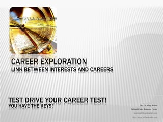 CAREER EXPLORATION
 LINK BETWEEN INTERESTS AND CAREERS




TEST DRIVE YOUR CAREER TEST!
YOU HAVE THE KEYS!                              By Dr. Mary Askew
                                      Holland Codes Resource Center
                                         learning4life.az@gmail.com

                                       http://www.hollandcodes.com
 
