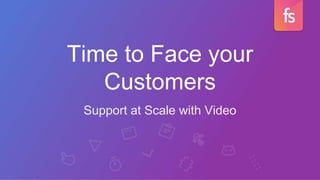 Time to Face your
Customers
Support at Scale with Video
 