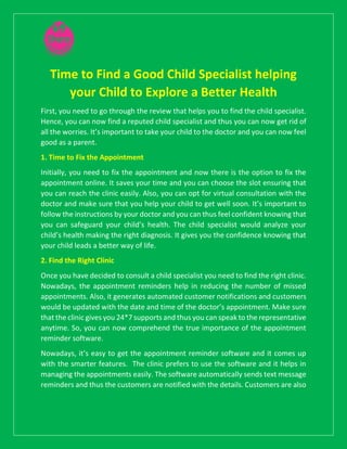 Time to Find a Good Child Specialist helping
your Child to Explore a Better Health
First, you need to go through the review that helps you to find the child specialist.
Hence, you can now find a reputed child specialist and thus you can now get rid of
all the worries. It’s important to take your child to the doctor and you can now feel
good as a parent.
1. Time to Fix the Appointment
Initially, you need to fix the appointment and now there is the option to fix the
appointment online. It saves your time and you can choose the slot ensuring that
you can reach the clinic easily. Also, you can opt for virtual consultation with the
doctor and make sure that you help your child to get well soon. It’s important to
follow the instructions by your doctor and you can thus feel confident knowing that
you can safeguard your child’s health. The child specialist would analyze your
child’s health making the right diagnosis. It gives you the confidence knowing that
your child leads a better way of life.
2. Find the Right Clinic
Once you have decided to consult a child specialist you need to find the right clinic.
Nowadays, the appointment reminders help in reducing the number of missed
appointments. Also, it generates automated customer notifications and customers
would be updated with the date and time of the doctor’s appointment. Make sure
that the clinic gives you 24*7 supports and thus you can speak to the representative
anytime. So, you can now comprehend the true importance of the appointment
reminder software.
Nowadays, it’s easy to get the appointment reminder software and it comes up
with the smarter features. The clinic prefers to use the software and it helps in
managing the appointments easily. The software automatically sends text message
reminders and thus the customers are notified with the details. Customers are also
 
