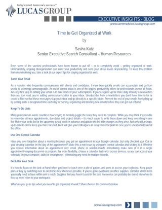 www.lucasgroup.com
EXECUTIVE INSIGHTS - BLOG
www.careeradvice.lucasgroup.com
Even some of the savviest professionals have been known to put off – or to completely avoid – getting organized at work.
Unfortunately, ongoing disorganization can lower your productivity and send your stress levels skyrocketing. To keep this problem
from overwhelming you, take a look at our expert tips for staying organized at work.
Tame Your Email
As a recruiter who frequently communicates with clients and candidates, I know how quickly emails can accumulate and go from
useful to seemingly unmanageable. An out-of-control inbox is one of the biggest productivity killers for professionals across all fields.
An easy first step to taming your email is to take stock of your subscriptions. If you’re signed up for more daily industry e-newsletters
than you can read, you’re adding unnecessary clutter to your inbox. Unsubscribe from e-newsletters you don’t have time to for or
create a filter so that those messages skip your inbox and go directly to a specific folder. Prevent the rest of your emails from piling up
by setting aside a designated time each day for sorting, organizing and deleting new emails before they can get out of hand.
Keep To-Do Lists
Many professionals waste countless hours trying to mentally juggle the tasks they need to complete. While you may think it’s possible
to remember all your appointments, due dates and project details – it’s much easier to write these down and keep everything in one
list. Make your to-do list for the upcoming day or week in advance and update the list with changes as they arise. Not only will a single,
up-to-date to-do list keep you more focused, but it will give your colleagues an easy reference point in case you’re unexpectedly out of
the office.
Use One Central Calendar
Have you ever forgotten about a meeting because you put an appointment in your Google calendar, but only checked your iCal or
your desktop calendar on the day of the appointment? Make this a non-issue by using one central calendar and sticking to it. Whether
you receive information about an appointment over email, phone or word-of-mouth, immediately make note of it in a single
appointment-keeping document or program. For more flexibility, choose a calendar that syncs across devices, so you can access your
schedule on your computer, tablet or smartphone – eliminating any need for multiple records.
Declutter Your Desk
It’s hard to focus on the task at hand when you have to reach over a pile of papers and pens to access your keyboard. Keep paper
piles at bay by switching over to electronic files whenever possible. If you’ve gone overboard on office supplies, consider which items
you really need to have within arm’s reach. Supplies that you haven’t used in the past few weeks can probably be stored elsewhere to
free up more room in your workspace.
What are you go-to tips when you need to get organized at work? Share them in the comments below.
Time to Get Organized at Work
by
Sasha Katz
Senior Executive Search Consultant – Human Resources
 