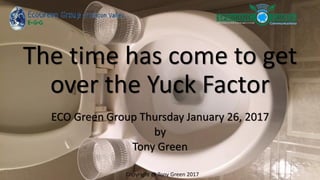 The time has come to get
over the Yuck Factor
ECO Green Group Thursday January 26, 2017
by
Tony Green
Copyright @ Tony Green 2017
 