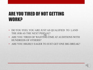 ARE YOU TIRED OF NOT GETTING
WORK?

• DO YOU FEEL YOU ARE JUST AS QUALIFIED TO LAND
  THE JOB AS THE NEXT PERSON?
• ARE YOU TIRED OF WASTING TIME AT AUDITIONS WITH
  HUNDREDS OF OTHERS?
• ARE YOU HIGHLY EAGER TO JUST GET ONE BIG BREAK?
 