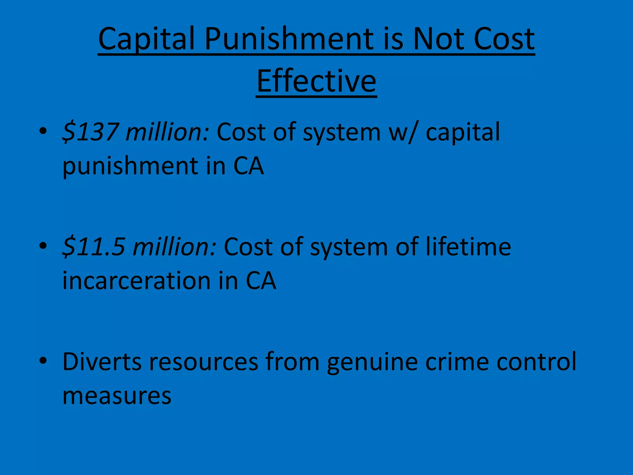 Capital Punishment is Not Cost
Effective
• $137 million: Cost of system w/ capital
punishment in CA
• $11.5 million: Cost of system of lifetime
incarceration in CA
• Diverts resources from genuine crime control
measures