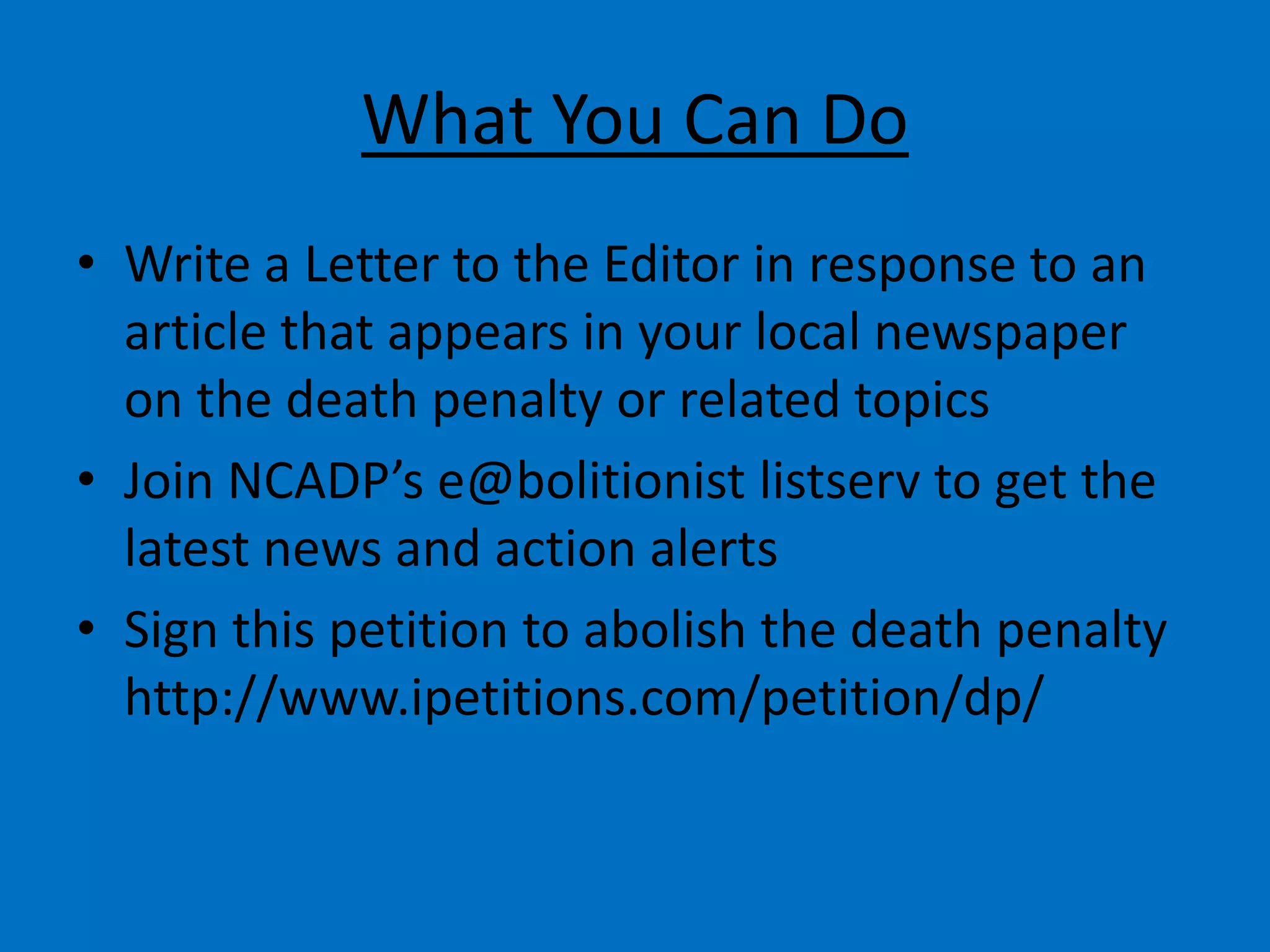 What You Can Do
• Write a Letter to the Editor in response to an
article that appears in your local newspaper
on the death penalty or related topics
• Join NCADP’s e@bolitionist listserv to get the
latest news and action alerts
• Sign this petition to abolish the death penalty
http://www.ipetitions.com/petition/dp/