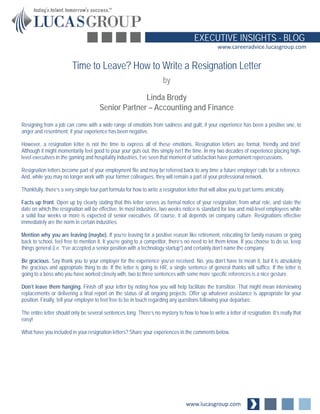 www.lucasgroup.com
EXECUTIVE INSIGHTS - BLOG
www.careeradvice.lucasgroup.com
Resigning from a job can come with a wide range of emotions from sadness and guilt, if your experience has been a positive one, to
anger and resentment, if your experience has been negative.
However, a resignation letter is not the time to express all of these emotions. Resignation letters are formal, friendly and brief.
Although it might momentarily feel good to pour your guts out, this simply isn’t the time. In my two decades of experience placing high-
level executives in the gaming and hospitality industries, I’ve seen that moment of satisfaction have permanent repercussions.
Resignation letters become part of your employment file and may be referred back to any time a future employer calls for a reference.
And, while you may no longer work with your former colleagues, they will remain a part of your professional network.
Thankfully, there’s a very simple four-part formula for how to write a resignation letter that will allow you to part terms amicably.
Facts up front. Open up by clearly stating that this letter serves as formal notice of your resignation, from what role, and state the
date on which the resignation will be effective. In most industries, two weeks notice is standard for low and mid-level employees while
a solid four weeks or more is expected of senior executives. Of course, it all depends on company culture. Resignations effective
immediately are the norm in certain industries.
Mention why you are leaving (maybe). If you’re leaving for a positive reason like retirement, relocating for family reasons or going
back to school, feel free to mention it. It you’re going to a competitor, there’s no need to let them know. If you choose to do so, keep
things general (i.e. “I’ve accepted a senior position with a technology startup”) and certainly don’t name the company.
Be gracious. Say thank you to your employer for the experience you’ve received. No, you don’t have to mean it, but it is absolutely
the gracious and appropriate thing to do. If the letter is going to HR, a single sentence of general thanks will suffice. If the letter is
going to a boss who you have worked closely with, two to three sentences with some more specific references is a nice gesture.
Don’t leave them hanging. Finish off your letter by noting how you will help facilitate the transition. That might mean interviewing
replacements or delivering a final report on the status of all ongoing projects. Offer up whatever assistance is appropriate for your
position. Finally, tell your employer to feel free to be in touch regarding any questions following your departure.
The entire letter should only be several sentences long. There’s no mystery to how to how to write a letter of resignation. It’s really that
easy!
What have you included in your resignation letters? Share your experiences in the comments below.
Time to Leave? How to Write a Resignation Letter
by
Linda Brody
Senior Partner – Accounting and Finance
 