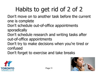 Habits to get rid of 2 of 2
Don‟t move on to another task before the current
one is complete
Don‟t schedule out-of-office appointments
sporadically
Don‟t schedule research and writing tasks after
out-of-office appointments
Don‟t try to make decisions when you‟re tired or
confused
Don‟t forget to exercise and take breaks


                     Page 11
 