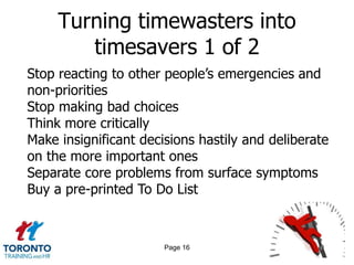 Turning timewasters into
        timesavers 1 of 2
Stop reacting to other people‟s emergencies and
non-priorities
Stop making bad choices
Think more critically
Make insignificant decisions hastily and deliberate
on the more important ones
Separate core problems from surface symptoms
Buy a pre-printed To Do List



                       Page 16
 
