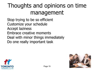 Thoughts and opinions on time
        management
Stop trying to be so efficient
Customize your schedule
Accept laziness
Embrace creative moments
Deal with minor things immediately
Do one really important task




                     Page 19
 