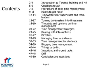 3-4     Introduction to Toronto Training and HR
           5-6     Questions to ask
Contents   7-8     Four pillars of good time management
           9-11    Habits to get rid of
           12-14   Timewasters for supervisors and team
                   leaders
           15-17   Turning timewasters into timesavers
           18-19   Thoughts and opinions on time
                   management
           20-22   Time management strategies
           23-25   Dealing with interruptions
           26-27   Dictation
           28-29   Managing time as a dancer
           30-33   Time management for students
           34-39   Blogging time management
           40-44   Things to do list
           45-46   Important and urgent tasks
           47-48   Drill
           49-50   Conclusion and questions

                    Page 2
 