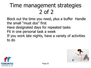 Time management strategies
           2 of 2
Block out the time you need, plus a buffer Handle
the small “must dos” first
Have designated days for repeated tasks
Fit in one personal task a week
If you work late nights, have a variety of activities
to do




                       Page 22
 