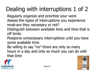 Dealing with interruptions 1 of 2
Regularly organize and prioritize your work
Assess the types of interruptions you experience
most-are they necessary or not?
Distinguish between available time and time that is
off limits
Postpone unnecessary interruptions until you have
some available time
Be willing to say “no”-there are only so many
hours in a day and only so much you can do with
that time

                      Page 24
 