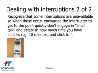 Dealing with interruptions 2 of 2
Recognize that some interruptions are unavoidable
so when these occur, encourage the interrupter to
get to the point quickly-don‟t engage in “small
talk” and establish how much time you have
initially, e.g. 10 minutes, and stick to it




                     Page 25
 
