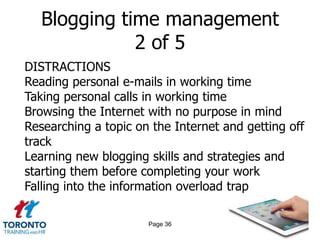 Blogging time management
              2 of 5
DISTRACTIONS
Reading personal e-mails in working time
Taking personal calls in working time
Browsing the Internet with no purpose in mind
Researching a topic on the Internet and getting off
track
Learning new blogging skills and strategies and
starting them before completing your work
Falling into the information overload trap

                      Page 36
 