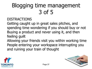 Blogging time management
              3 of 5
DISTRACTIONS
Getting caught up in great sales pitches, and
spending time wondering if you should buy or not
Buying a product and never using it, and then
feeling guilt
Allowing your friends visit you within working time
People entering your workspace interrupting you
and ruining your train of thought



                      Page 37
 