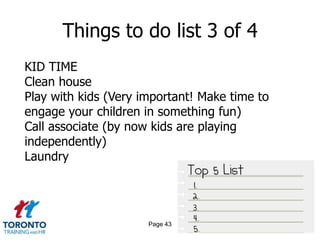 Things to do list 3 of 4
KID TIME
Clean house
Play with kids (Very important! Make time to
engage your children in something fun)
Call associate (by now kids are playing
independently)
Laundry




                      Page 43
 