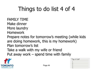 Things to do list 4 of 4
FAMILY TIME
Make dinner
More laundry
Homework
Prepare notes for tomorrow‟s meeting (while kids
are doing homework, this is my homework)
Plan tomorrow‟s list
Take a walk with my wife or friend
Put away work – spend time with family

                     Page 44
 