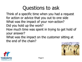 Questions to ask
Think of a specific time when you had a request
for action or advice that you out to one side
What was the impact of your non-action?
Did you hold up the work?
How much time was spent in trying to get hold of
your answer?
What was the impact on the customer sitting at
the end of the chain?




                      Page 6
 