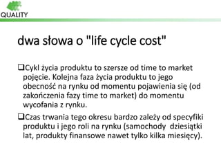 dwa słowa o "life cycle cost"
Cykl życia produktu to szersze od time to market
pojęcie. Kolejna faza życia produktu to je...
