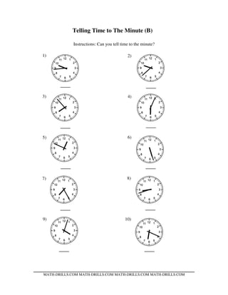 Telling Time to The Minute (B)
Instructions: Can you tell time to the minute?
MATH-DRILLS.COM MATH-DRILLS.COM MATH-DRILLS.COM MATH-DRILLS.COM
1) 2)
3) 4)
5) 6)
7) 8)
9) 10)
 
