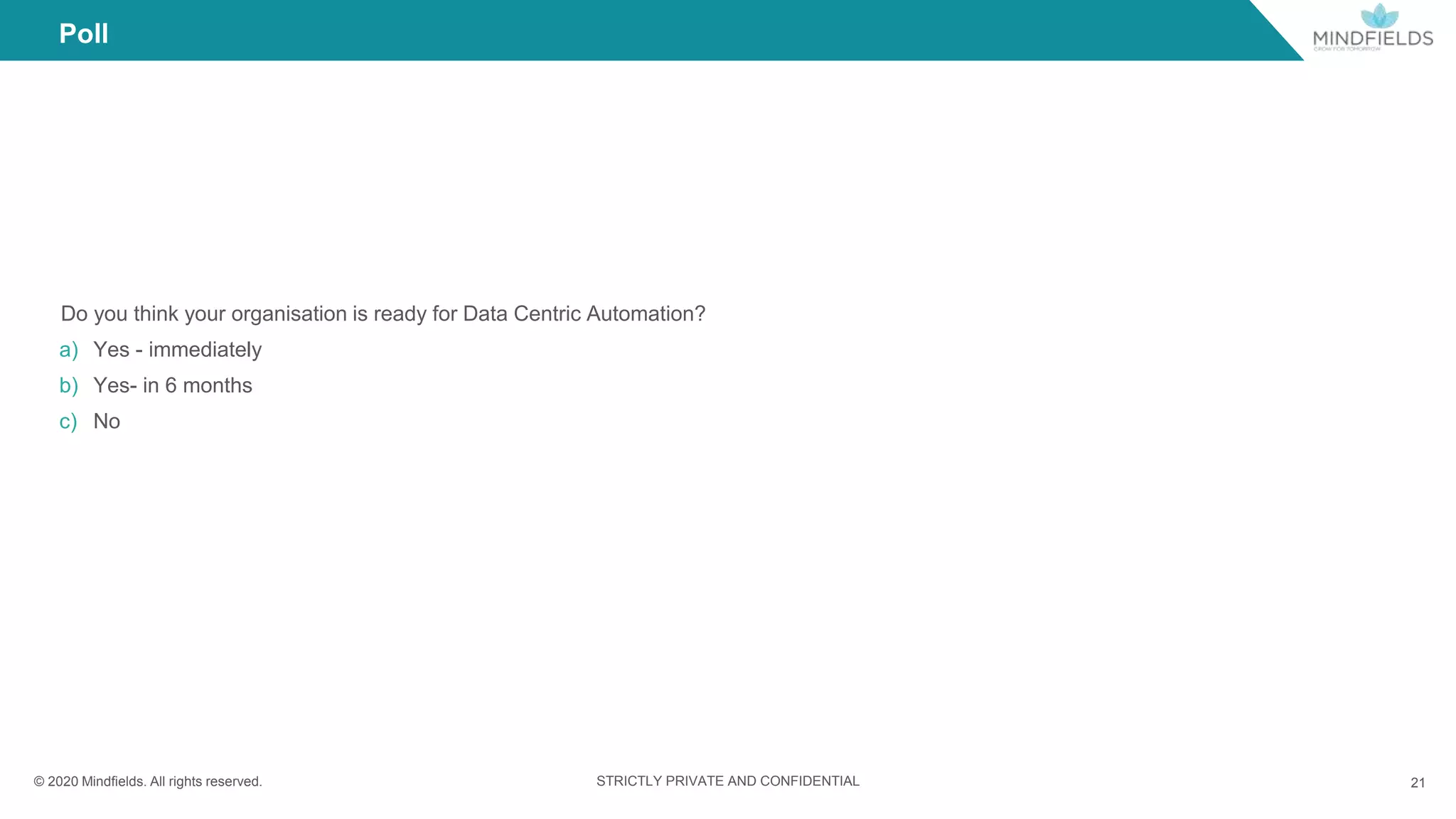 © 2020 Mindﬁelds. All rights reserved. STRICTLY PRIVATE AND CONFIDENTIAL 21
Do you think your organisation is ready for Data Centric Automation?
a) Yes - immediately
b) Yes- in 6 months
c) No
Poll
 
