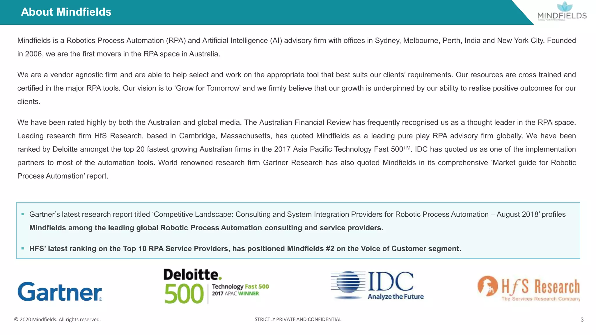 © 2020 Mindﬁelds. All rights reserved. STRICTLY PRIVATE AND CONFIDENTIAL 3
About Mindfields
Mindfields is a Robotics Process Automation (RPA) and Artificial Intelligence (AI) advisory firm with offices in Sydney, Melbourne, Perth, India and New York City. Founded
in 2006, we are the first movers in the RPA space in Australia.
We are a vendor agnostic firm and are able to help select and work on the appropriate tool that best suits our clients’ requirements. Our resources are cross trained and
certified in the major RPA tools. Our vision is to ‘Grow for Tomorrow’ and we firmly believe that our growth is underpinned by our ability to realise positive outcomes for our
clients.
We have been rated highly by both the Australian and global media. The Australian Financial Review has frequently recognised us as a thought leader in the RPA space.
Leading research firm HfS Research, based in Cambridge, Massachusetts, has quoted Mindfields as a leading pure play RPA advisory firm globally. We have been
ranked by Deloitte amongst the top 20 fastest growing Australian firms in the 2017 Asia Pacific Technology Fast 500TM. IDC has quoted us as one of the implementation
partners to most of the automation tools. World renowned research firm Gartner Research has also quoted Mindfields in its comprehensive ‘Market guide for Robotic
Process Automation’ report.
 Gartner’s latest research report titled ‘Competitive Landscape: Consulting and System Integration Providers for Robotic Process Automation – August 2018’ profiles
Mindfields among the leading global Robotic Process Automation consulting and service providers.
 HFS’ latest ranking on the Top 10 RPA Service Providers, has positioned Mindfields #2 on the Voice of Customer segment.
 