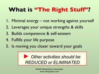 What is  “The Right Stuff” ? Minimal energy – not working against yourself Leverages your unique strengths & skills Builds competence & self-esteem Fulfills your life purpose Is moving you closer toward your goals  ©2008 Ready2Grow Associates  www.ready2grow.com ►  Other activities should be  REDUCED or ELIMINATED 