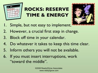 ROCKS: RESERVE  TIME & ENERGY Simple, but not easy to implement. However, a crucial first step in change. Block off time in your calendar. Do whatever it takes to keep this time clear. Inform others you will not be available. If you must insert interruptions, work “toward the middle”. ©2008 Ready2Grow Associates  www.ready2grow.com 