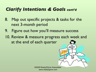 Clarify Intentions & Goals   cont’d 8.  Map out specific projects & tasks for the next 3-month period  9.  Figure out how you’ll measure success 10. Review & measure progress each week and at the end of each quarter ©2008 Ready2Grow Associates  www.ready2grow.com 