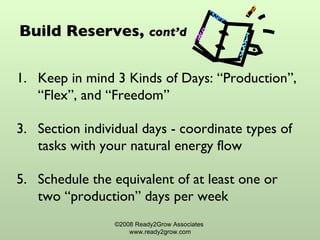 Build Reserves,  cont’d Keep in mind 3 Kinds of Days: “Production”, “Flex”, and “Freedom” Section individual days - coordinate types of tasks with your natural energy flow Schedule the equivalent of at least one or two “production” days per week ©2008 Ready2Grow Associates  www.ready2grow.com 