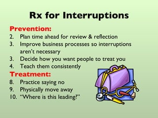 Rx for Interruptions Prevention: Plan time ahead for review & reflection Improve business processes so interruptions  aren’t necessary 3. Decide how you want people to treat you 4. Teach them consistently Treatment: Practice saying no Physically move away “ Where is this leading?” 