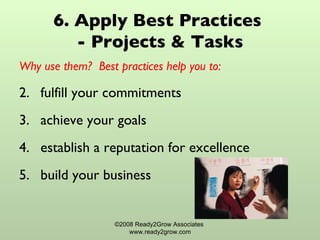 6. Apply Best Practices  - Projects & Tasks Why use them?  Best practices help you to: fulfill your commitments achieve your goals establish a reputation for excellence build your business ©2008 Ready2Grow Associates  www.ready2grow.com 